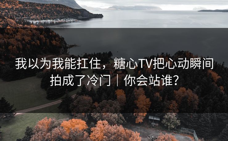 我以为我能扛住，糖心TV把心动瞬间拍成了冷门｜你会站谁？