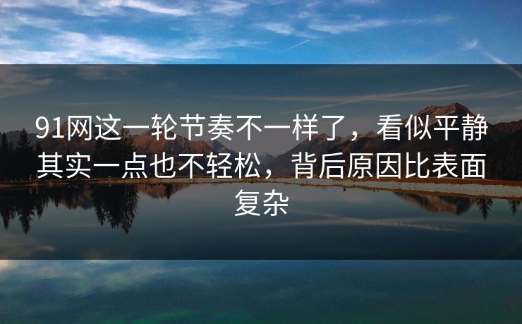 91网这一轮节奏不一样了，看似平静其实一点也不轻松，背后原因比表面复杂