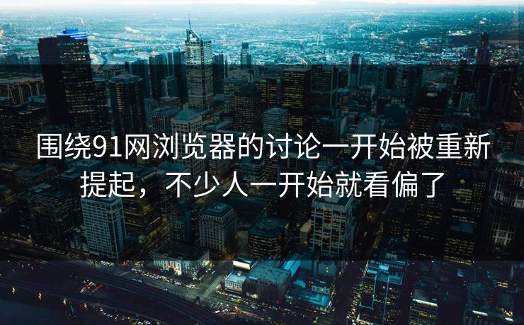 围绕91网浏览器的讨论一开始被重新提起，不少人一开始就看偏了