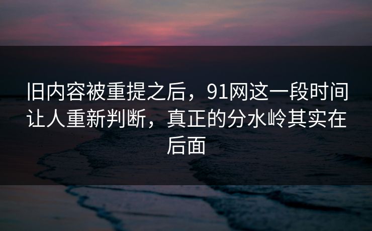旧内容被重提之后，91网这一段时间让人重新判断，真正的分水岭其实在后面