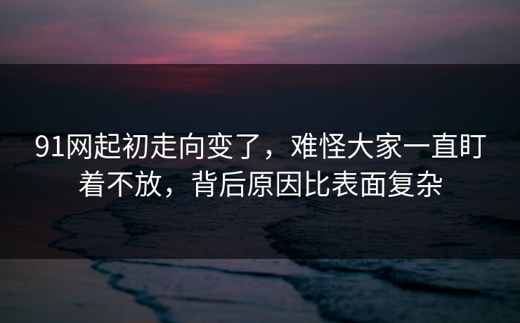 91网起初走向变了，难怪大家一直盯着不放，背后原因比表面复杂