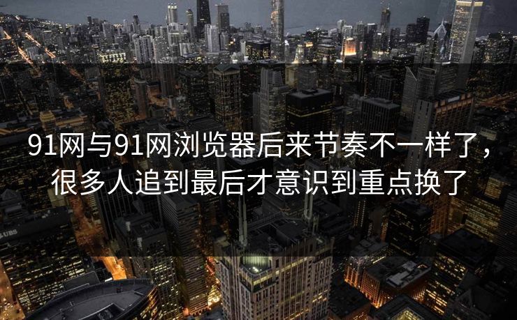 91网与91网浏览器后来节奏不一样了，很多人追到最后才意识到重点换了