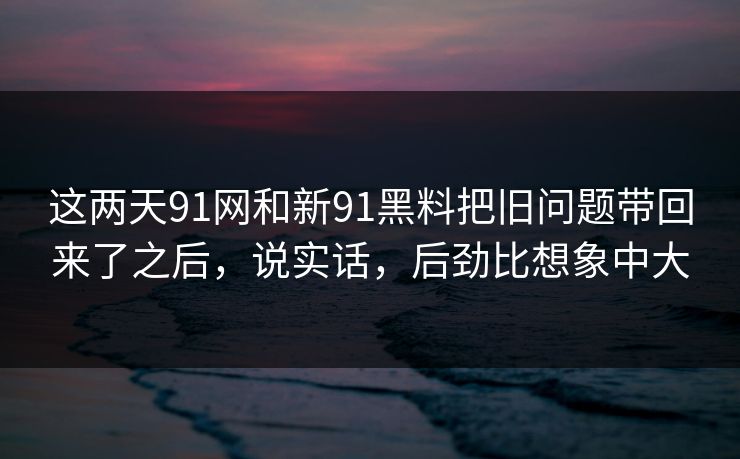 这两天91网和新91黑料把旧问题带回来了之后，说实话，后劲比想象中大