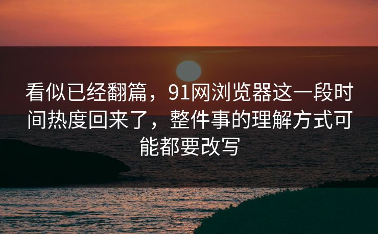 看似已经翻篇，91网浏览器这一段时间热度回来了，整件事的理解方式可能都要改写