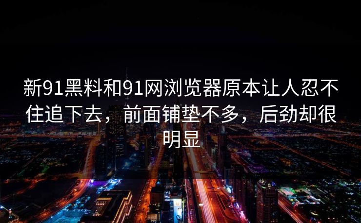 新91黑料和91网浏览器原本让人忍不住追下去，前面铺垫不多，后劲却很明显