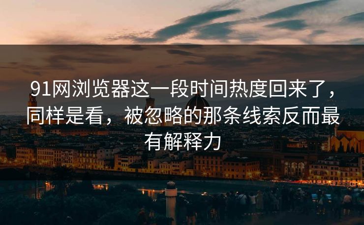 91网浏览器这一段时间热度回来了，同样是看，被忽略的那条线索反而最有解释力