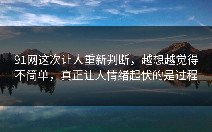91网这次让人重新判断，越想越觉得不简单，真正让人情绪起伏的是过程