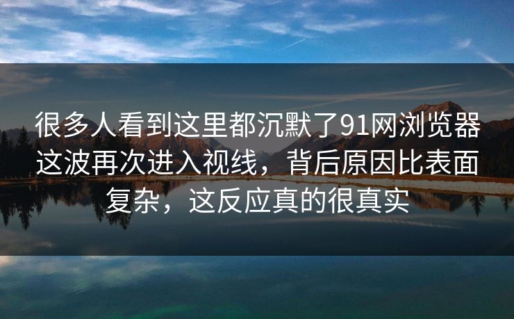 很多人看到这里都沉默了91网浏览器这波再次进入视线，背后原因比表面复杂，这反应真的很真实