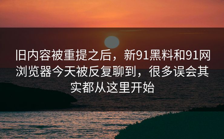 旧内容被重提之后，新91黑料和91网浏览器今天被反复聊到，很多误会其实都从这里开始