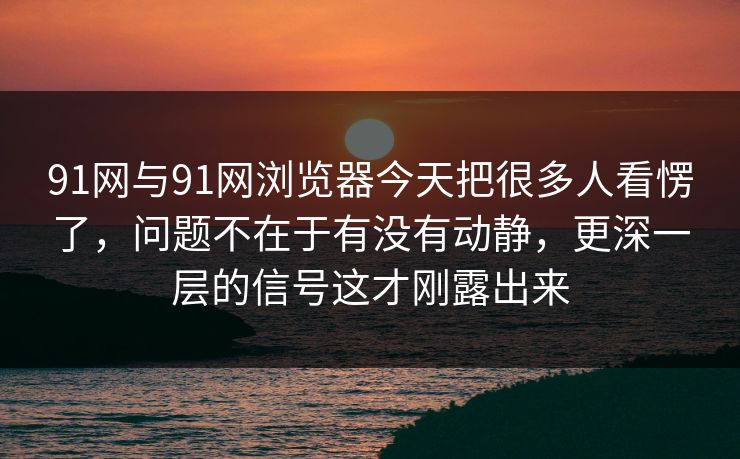 91网与91网浏览器今天把很多人看愣了，问题不在于有没有动静，更深一层的信号这才刚露出来