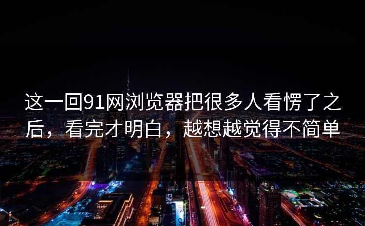 这一回91网浏览器把很多人看愣了之后，看完才明白，越想越觉得不简单