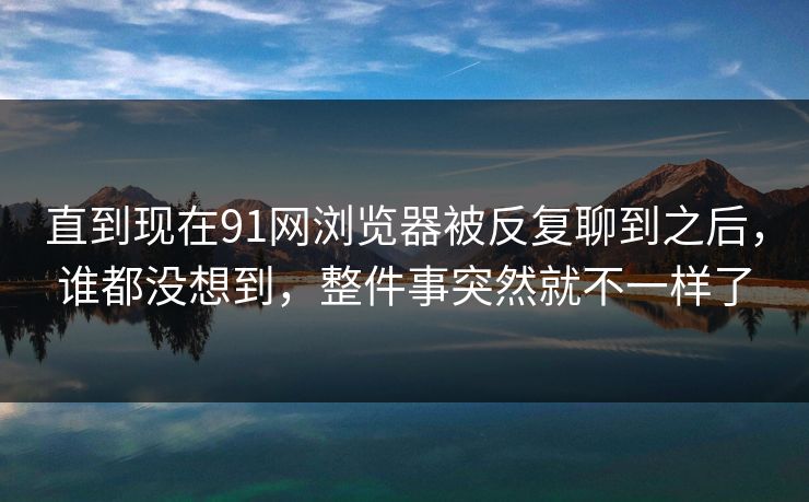 直到现在91网浏览器被反复聊到之后，谁都没想到，整件事突然就不一样了