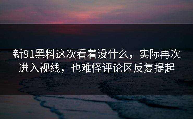 新91黑料这次看着没什么，实际再次进入视线，也难怪评论区反复提起