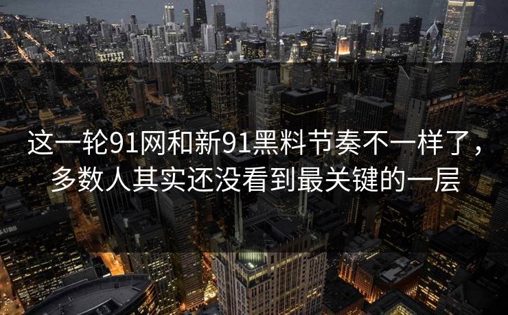 这一轮91网和新91黑料节奏不一样了，多数人其实还没看到最关键的一层