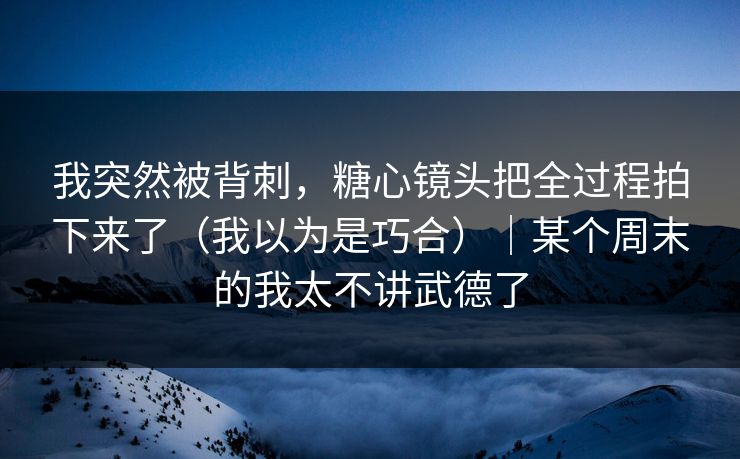 我突然被背刺，糖心镜头把全过程拍下来了（我以为是巧合）｜某个周末的我太不讲武德了