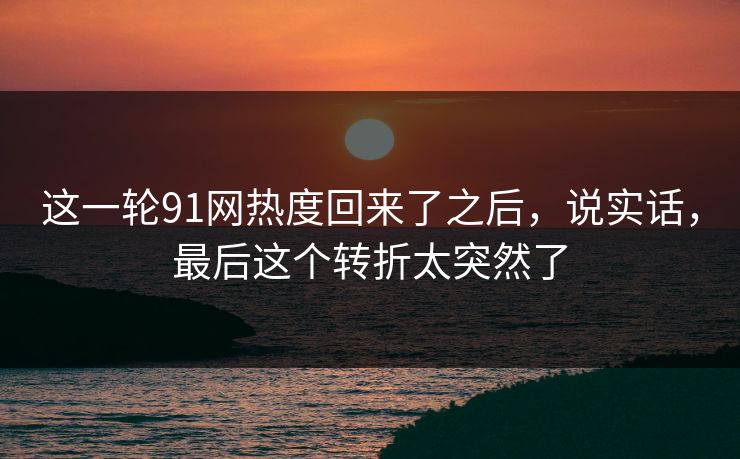 这一轮91网热度回来了之后，说实话，最后这个转折太突然了