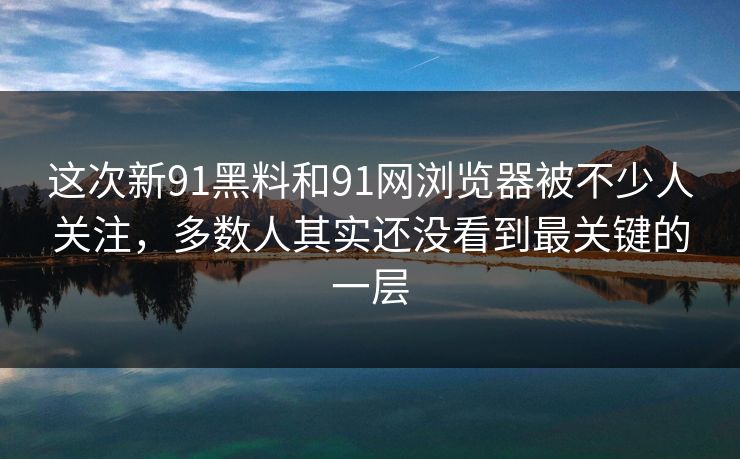 这次新91黑料和91网浏览器被不少人关注，多数人其实还没看到最关键的一层