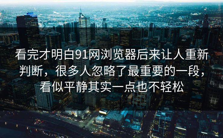 看完才明白91网浏览器后来让人重新判断，很多人忽略了最重要的一段，看似平静其实一点也不轻松