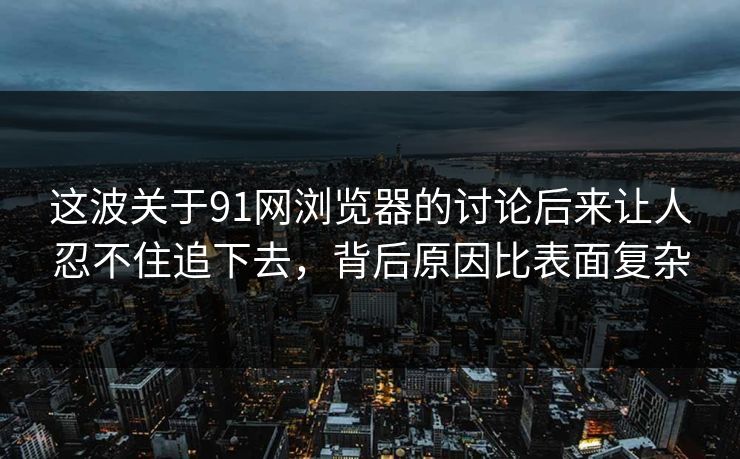 这波关于91网浏览器的讨论后来让人忍不住追下去，背后原因比表面复杂