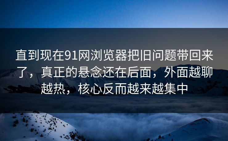 直到现在91网浏览器把旧问题带回来了，真正的悬念还在后面，外面越聊越热，核心反而越来越集中