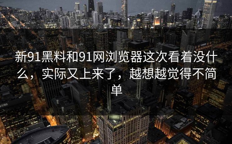新91黑料和91网浏览器这次看着没什么，实际又上来了，越想越觉得不简单