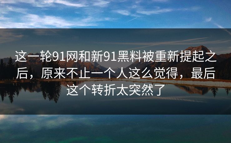这一轮91网和新91黑料被重新提起之后，原来不止一个人这么觉得，最后这个转折太突然了